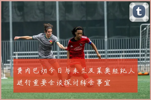 费内巴切今日与米兰及莱奥经纪人进行重要会谈探讨转会事宜