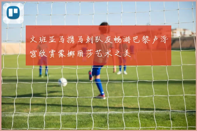 文班亚马携马刺队友畅游巴黎卢浮宫欣赏蒙娜丽莎艺术之美